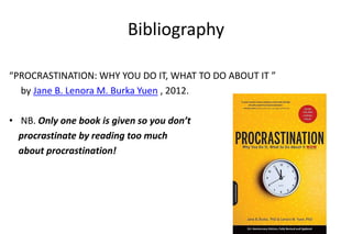 Bibliography
“PROCRASTINATION: WHY YOU DO IT, WHAT TO DO ABOUT IT ”
by Jane B. Lenora M. Burka Yuen , 2012.
• NB. Only one book is given so you don’t
procrastinate by reading too much
about procrastination!
 