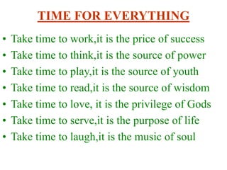 TIME FOR EVERYTHING
• Take time to work,it is the price of success
• Take time to think,it is the source of power
• Take time to play,it is the source of youth
• Take time to read,it is the source of wisdom
• Take time to love, it is the privilege of Gods
• Take time to serve,it is the purpose of life
• Take time to laugh,it is the music of soul
 