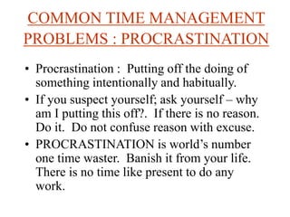 COMMON TIME MANAGEMENT
PROBLEMS : PROCRASTINATION
• Procrastination : Putting off the doing of
something intentionally and habitually.
• If you suspect yourself; ask yourself – why
am I putting this off?. If there is no reason.
Do it. Do not confuse reason with excuse.
• PROCRASTINATION is world’s number
one time waster. Banish it from your life.
There is no time like present to do any
work.
 