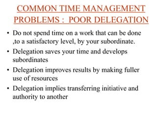 COMMON TIME MANAGEMENT
PROBLEMS : POOR DELEGATION
• Do not spend time on a work that can be done
,to a satisfactory level, by your subordinate.
• Delegation saves your time and develops
subordinates
• Delegation improves results by making fuller
use of resources
• Delegation implies transferring initiative and
authority to another
 