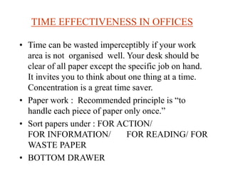 TIME EFFECTIVENESS IN OFFICES
• Time can be wasted imperceptibly if your work
area is not organised well. Your desk should be
clear of all paper except the specific job on hand.
It invites you to think about one thing at a time.
Concentration is a great time saver.
• Paper work : Recommended principle is “to
handle each piece of paper only once.”
• Sort papers under : FOR ACTION/
FOR INFORMATION/ FOR READING/ FOR
WASTE PAPER
• BOTTOM DRAWER
 