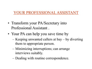 YOUR PROFESSIONALASSISTANT
• Transform your PA/Secretary into
Professional Assistant .
• Your PA can help you save time by
– Keeping unwanted callers at bay – by diverting
them to appropriate person.
– Minimizing interruptions; can arrange
interviews suitably.
– Dealing with routine correspondence.
 
