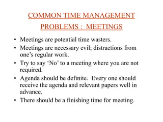 COMMON TIME MANAGEMENT
PROBLEMS : MEETINGS
• Meetings are potential time wasters.
• Meetings are necessary evil; distractions from
one’s regular work.
• Try to say ‘No’ to a meeting where you are not
required.
• Agenda should be definite. Every one should
receive the agenda and relevant papers well in
advance.
• There should be a finishing time for meeting.
 