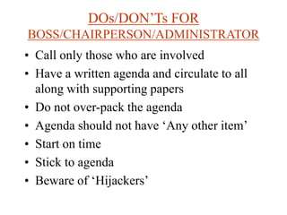 DOs/DON’Ts FOR
BOSS/CHAIRPERSON/ADMINISTRATOR
• Call only those who are involved
• Have a written agenda and circulate to all
along with supporting papers
• Do not over-pack the agenda
• Agenda should not have ‘Any other item’
• Start on time
• Stick to agenda
• Beware of ‘Hijackers’
 