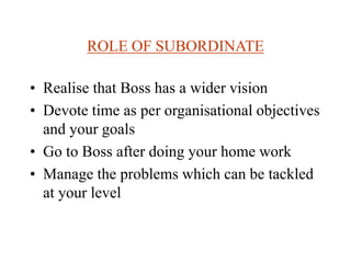 ROLE OF SUBORDINATE
• Realise that Boss has a wider vision
• Devote time as per organisational objectives
and your goals
• Go to Boss after doing your home work
• Manage the problems which can be tackled
at your level
 