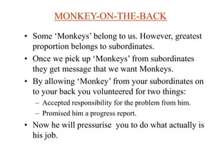MONKEY-ON-THE-BACK
• Some ‘Monkeys’ belong to us. However, greatest
proportion belongs to subordinates.
• Once we pick up ‘Monkeys’ from subordinates
they get message that we want Monkeys.
• By allowing ‘Monkey’ from your subordinates on
to your back you volunteered for two things:
– Accepted responsibility for the problem from him.
– Promised him a progress report.
• Now he will pressurise you to do what actually is
his job.
 