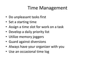 Time Management
• Do unpleasant tasks first
• Set a starting time
• Assign a time slot for work on a task
• Develop a daily priority list
• Utilize memory joggers
• Guard against diversions
• Always have your organizer with you
• Use an occasional time log
 