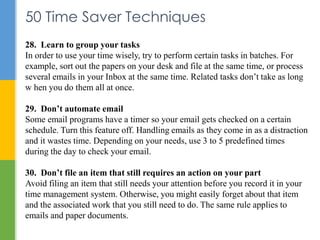 50 Time Saver Techniques
28. Learn to group your tasks
In order to use your time wisely, try to perform certain tasks in b...