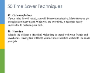 50 Time Saver Techniques
49. Get enough sleep
If your mind is well rested, you will be more productive. Make sure you get
...