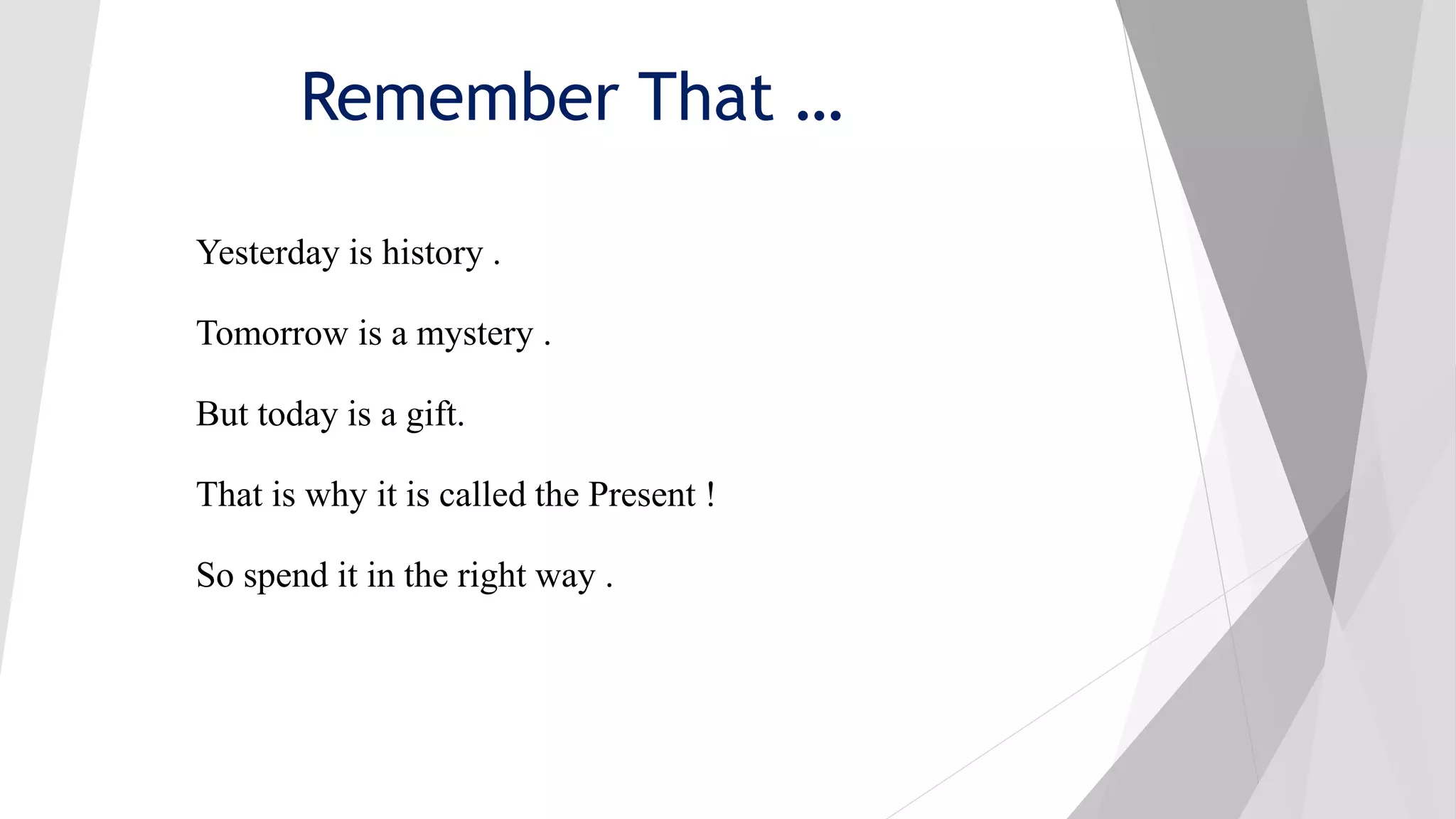 Remember That …
Yesterday is history .
Tomorrow is a mystery .
But today is a gift.
That is why it is called the Present !
So spend it in the right way .
 