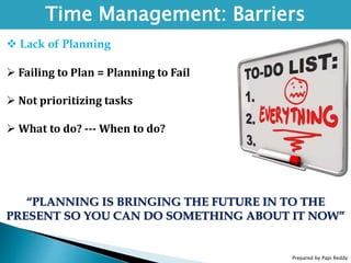 Prepared by Papi Reddy
Time Management: Barriers
 Lack of Planning
 Failing to Plan = Planning to Fail
 Not prioritizing tasks
 What to do? --- When to do?
“PLANNING IS BRINGING THE FUTURE IN TO THE
PRESENT SO YOU CAN DO SOMETHING ABOUT IT NOW”
 