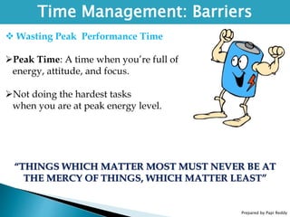 Prepared by Papi Reddy
Time Management: Barriers
 Wasting Peak Performance Time
Peak Time: A time when you’re full of
energy, attitude, and focus.
Not doing the hardest tasks
when you are at peak energy level.
“THINGS WHICH MATTER MOST MUST NEVER BE AT
THE MERCY OF THINGS, WHICH MATTER LEAST”
 