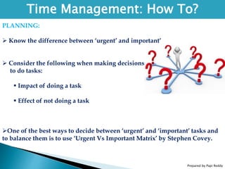 Prepared by Papi Reddy
Time Management: How To?
PLANNING:
 Know the difference between ‘urgent’ and important’
 Consider the following when making decisions
to do tasks:
 Impact of doing a task
 Effect of not doing a task
One of the best ways to decide between ‘urgent’ and ‘important’ tasks and
to balance them is to use ‘Urgent Vs Important Matrix’ by Stephen Covey.
 