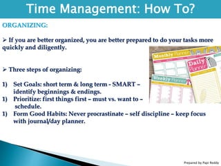 Prepared by Papi Reddy
Time Management: How To?
ORGANIZING:
 If you are better organized, you are better prepared to do your tasks more
quickly and diligently.
 Three steps of organizing:
1) Set Goals: short term & long term - SMART –
identify beginnings & endings.
1) Prioritize: first things first – must vs. want to –
schedule.
1) Form Good Habits: Never procrastinate – self discipline – keep focus
with journal/day planner.
 