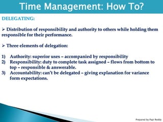 Prepared by Papi Reddy
Time Management: How To?
DELEGATING:
 Distribution of responsibility and authority to others while holding them
responsible for their performance.
 Three elements of delegation:
1) Authority: superior uses – accompanied by responsibility
2) Responsibility: duty to complete task assigned – flows from bottom to
top – responsible & answerable.
3) Accountability: can’t be delegated – giving explanation for variance
form expectations.
 