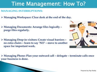 Prepared by Papi Reddy
Time Management: How To?
MANAGING INTERRUPTIONS:
 Managing Workspace: Clear desk at the end of the day.
 Managing Documents: Arrange files logically –
purge files regularly.
 Managing Drop-in visitors: Create visual barriers –
no extra chairs – learn to say ‘NO’ – move to another
space for important work.
 Managing Phone: Plan your outward call – delegate – terminate calls once
your business is done.
 