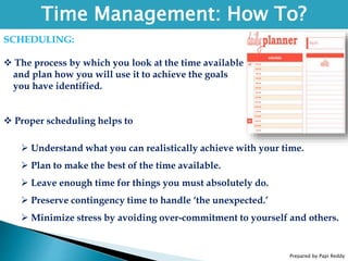 Prepared by Papi Reddy
Time Management: How To?
SCHEDULING:
 The process by which you look at the time available
and plan how you will use it to achieve the goals
you have identified.
 Proper scheduling helps to
 Understand what you can realistically achieve with your time.
 Plan to make the best of the time available.
 Leave enough time for things you must absolutely do.
 Preserve contingency time to handle ‘the unexpected.’
 Minimize stress by avoiding over-commitment to yourself and others.
 