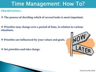 Prepared by Papi Reddy
Time Management: How To?
PRIORITIZING:
 The process of deciding which of several tasks is most important.
 Priorities may change over a period of time, in relation to various
situations.
 Priorities are influenced by your values and goals.
 Set priorities and take charge.
 
