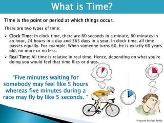 Prepared by Papi Reddy
What is Time?
Time is the point or period at which things occur.
There are two types of time:
 Clock Time: In clock time, there are 60 seconds in a minute, 60 minutes in
an hour, 24 hours in a day and 365 days in a year. In clock time, all time
passes equally. For example: When someone turns 60, he is exactly 60 years
old, no more or no less.
 Real Time: All time is relative in real time. Hence, depending on what you're
doing you would feel that time flies or drags.
“Five minutes waiting for
somebody may feel like 5 hours
whereas five minutes during a
race may fly by like 5 seconds. “
 