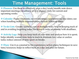 Prepared by Papi Reddy
Time Management: Tools
 Planners: Use them to effectively plan a day/week/month; note down
important meetings/deadlines; review planner daily for current and
upcoming weeks.
 Calendar: Paper/electronic; record meetings/appointments/due dates; use
when handling multiple responsibilities; include followup dates.
 To-do Lists: Greatly useful in case of multiple tasks; help in keeping track of
and in avoiding forgetting tasks; list down in order of priority with deadlines.
 Activity Logs: Help you keep track of your time and analyze how it is spent;
helps identify wasted time; help to track & eliminate low value or useless
tasks; reduce amount of time spent on breaks.
 Diary: Use it as a journal to list experiences/action plans/techniques to save
time/resources; helps to reflect back on a day and plan for future.
 