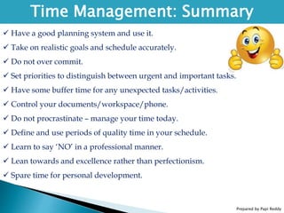 Prepared by Papi Reddy
Time Management: Summary
 Have a good planning system and use it.
 Take on realistic goals and schedule accurately.
 Do not over commit.
 Set priorities to distinguish between urgent and important tasks.
 Have some buffer time for any unexpected tasks/activities.
 Control your documents/workspace/phone.
 Do not procrastinate – manage your time today.
 Define and use periods of quality time in your schedule.
 Learn to say ‘NO’ in a professional manner.
 Lean towards and excellence rather than perfectionism.
 Spare time for personal development.
 