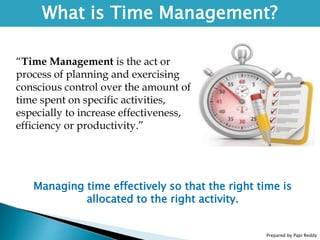 Prepared by Papi Reddy
What is Time Management?
“Time Management is the act or
process of planning and exercising
conscious control over the amount of
time spent on specific activities,
especially to increase effectiveness,
efficiency or productivity.”
Managing time effectively so that the right time is
allocated to the right activity.
 