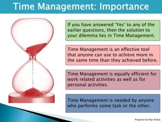 Time Management: Importance
If you have answered ‘Yes’ to any of the
earlier questions, then the solution to
your dilemma lies in Time Management.
Time Management is an effective tool
that anyone can use to achieve more in
the same time than they achieved before.
Time Management is equally efficient for
work related activities as well as for
personal activities.
Time Management is needed by anyone
who performs some task or the other.
Prepared by Papi Reddy
 