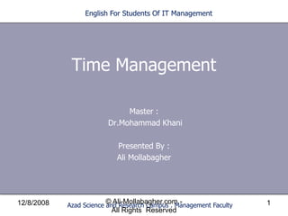 English For Students Of IT Management




             Time Management

                              Master :
                         Dr.Mohammad Khani

                           Presented By :
                           Ali Mollabagher




                        © Ali-Mollabagher.com -
12/8/2008                                                           1
            Azad Science and Research Campus . Management Faculty
                         All Rights Reserved
 