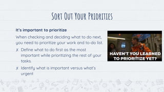 Sort Out Your Priorities
It’s important to prioritize
When checking and deciding what to do next,
you need to prioritize your work and to-do list.
✘ Define what to do first as the most
important while prioritizing the rest of your
tasks.
✘ Identify what is important versus what’s
urgent
11
 