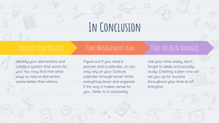 13
In Conclusion
Time Has Been Managed
Use your time wisely, don’t
forget to sleep and actually
study! Creating a plan now will
set you up for success
throughout your time at UT
Arlington.
Identify Time Wasters
Identify your distractions and
create a system that works for
you! You may find that other
ways to reduce distraction
works better than others.
Time Management plan
Figure out if you need a
planner and a calendar, or can
only rely on your Outlook
calendar through email. Write
everything down and organize
it the way it makes sense for
you. Refer to it constantly!
 
