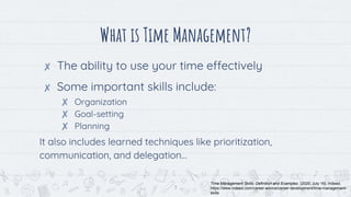 What is Time Management?
✘ The ability to use your time effectively
✘ Some important skills include:
✘ Organization
✘ Goal-setting
✘ Planning
It also includes learned techniques like prioritization,
communication, and delegation…
3
Time Management Skills: Definition and Examples. (2020, July 16). Indeed.
https://www.indeed.com/career-advice/career-development/time-management-
skills
 