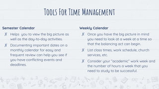 Semester Calendar
✘ Helps you to view the big picture as
well as the day-to-day activities.
✘ Documenting important dates on a
monthly calendar for easy and
frequent review can help you see if
you have conflicting events and
deadlines.
Tools For Time Management
Weekly Calendar
✘ Once you have the big picture in mind
you need to look at a week at a time so
that the balancing act can begin.
✘ List class times, work schedule, church
services, etc.
✘ Consider your “academic” work week and
the number of hours a week that you
need to study to be successful.
8
 