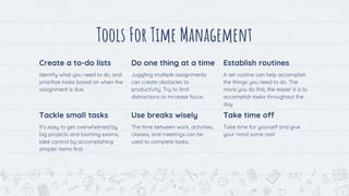 Tools For Time Management
Create a to-do lists
Identify what you need to do, and
prioritize tasks based on when the
assignment is due.
Do one thing at a time
Juggling multiple assignments
can create obstacles to
productivity. Try to limit
distractions to increase focus.
Establish routines
A set routine can help accomplish
the things you need to do. The
more you do this, the easier it is to
accomplish tasks throughout the
day
9
Tackle small tasks
It’s easy to get overwhelmed by
big projects and looming exams,
take control by accomplishing
simpler items first.
Use breaks wisely
The time between work, activities,
classes, and meetings can be
used to complete tasks.
Take time off
Take time for yourself and give
your mind some rest!
 