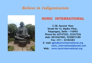 Believe in Indigenization

          SONIC INTERNATIONAL

                    C-38, Second floor
               Street No 13, Madhu Vihar,
               Patparganj, Delhi - 110092
             Phone No: 65747203, 22247226
             Mob: 9810367083, 9250873180
                   Fax : 011 - 42182282
           E- mail: gpln@sonicinternational.org
                   sonic_international@ymail.com
            Web: www.sonicinternational.org
 
