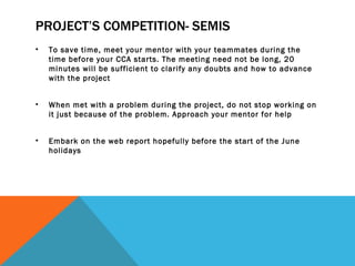 PROJECT’S COMPETITION- SEMIS <ul><li>To save time, meet your mentor with your teammates during the time before your CCA st...