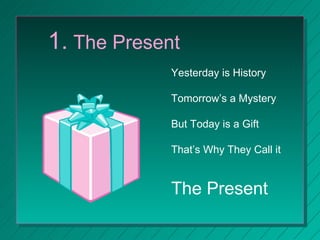 1.  The Present Yesterday is History Tomorrow’s a Mystery But Today is a Gift That’s Why They Call it  The Present 