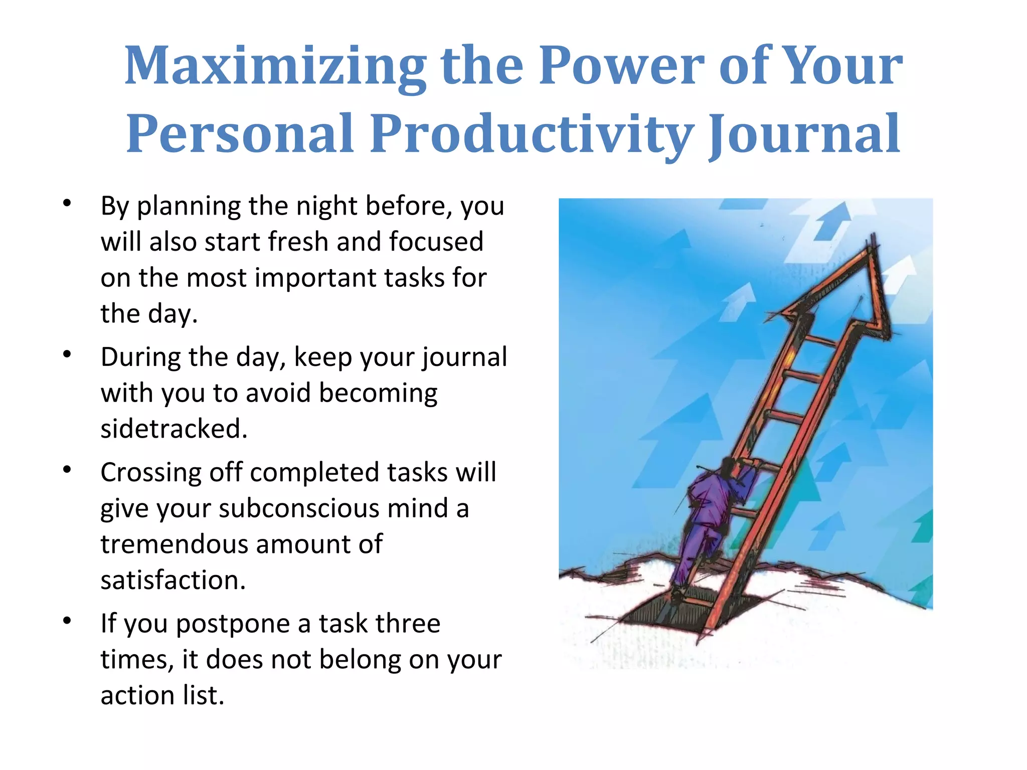 Maximizing the Power of Your
Personal Productivity Journal
• By planning the night before, you
will also start fresh and focused
on the most important tasks for
the day.
• During the day, keep your journal
with you to avoid becoming
sidetracked.
• Crossing off completed tasks will
give your subconscious mind a
tremendous amount of
satisfaction.
• If you postpone a task three
times, it does not belong on your
action list.
 