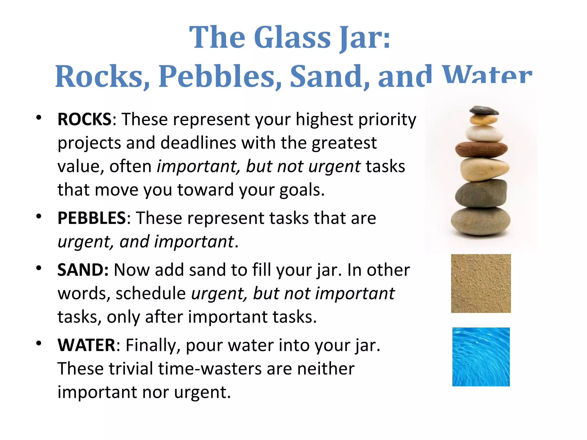The Glass Jar:
Rocks, Pebbles, Sand, and Water
• ROCKS: These represent your highest priority
projects and deadlines with the greatest
value, often important, but not urgent tasks
that move you toward your goals.
• PEBBLES: These represent tasks that are
urgent, and important.
• SAND: Now add sand to fill your jar. In other
words, schedule urgent, but not important
tasks, only after important tasks.
• WATER: Finally, pour water into your jar.
These trivial time-wasters are neither
important nor urgent.
 