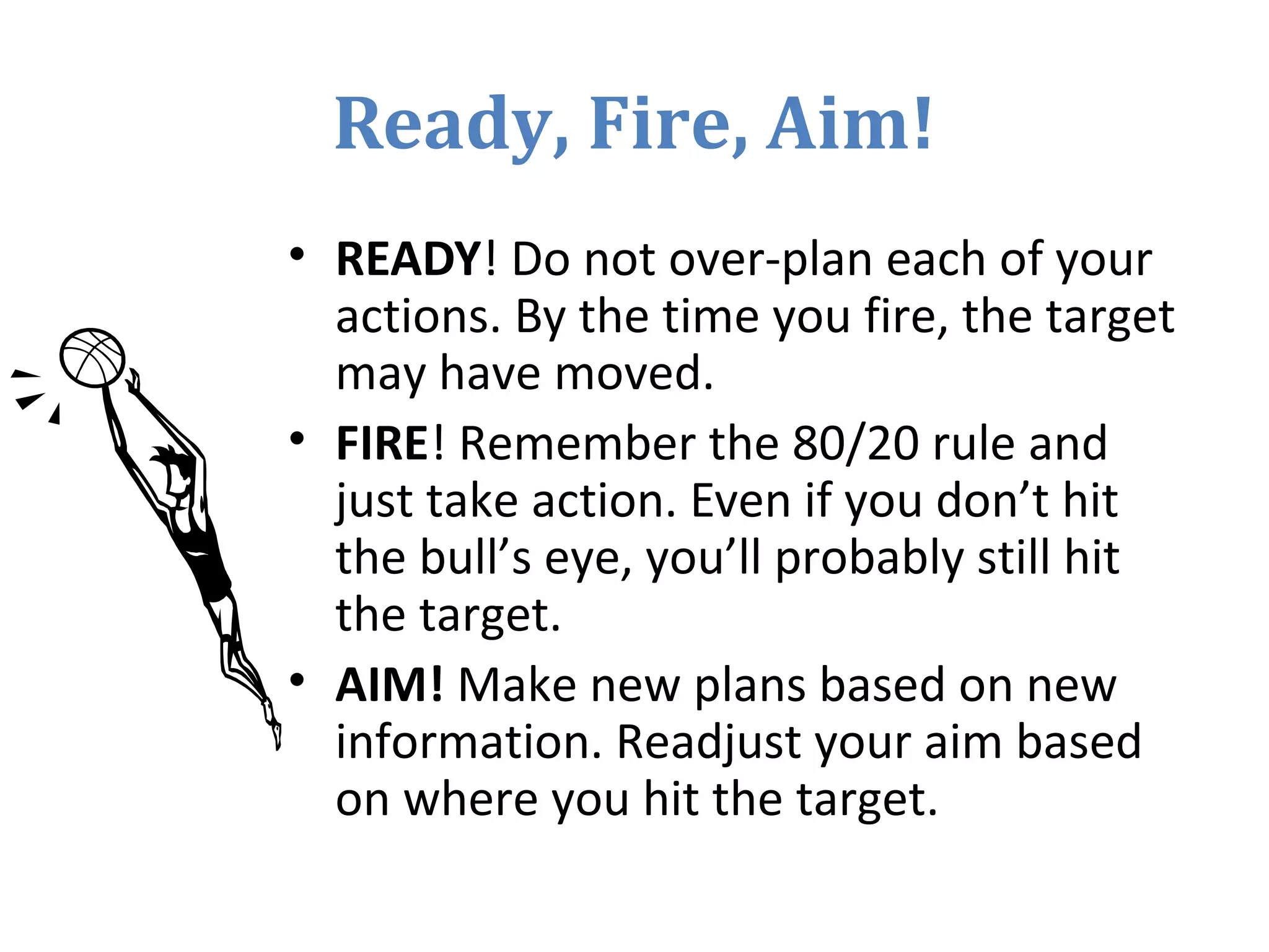 Ready, Fire, Aim!
• READY! Do not over-plan each of your
actions. By the time you fire, the target
may have moved.
• FIRE! Remember the 80/20 rule and
just take action. Even if you don’t hit
the bull’s eye, you’ll probably still hit
the target.
• AIM! Make new plans based on new
information. Readjust your aim based
on where you hit the target.
 
