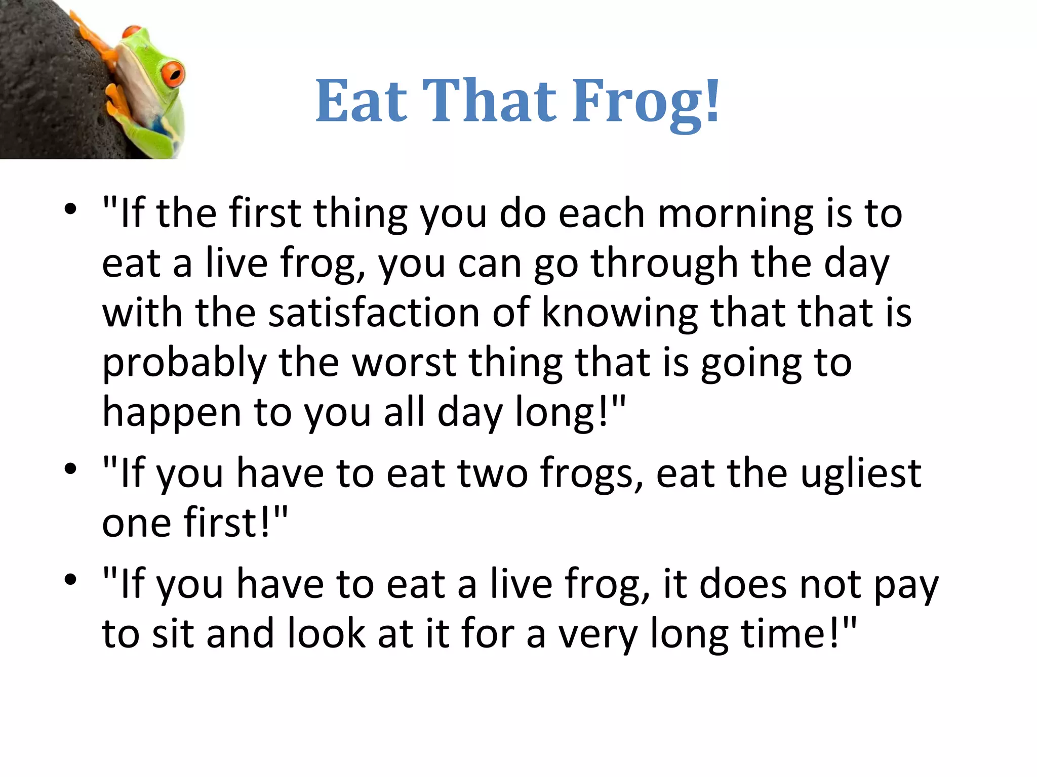 Eat That Frog!
• "If the first thing you do each morning is to
eat a live frog, you can go through the day
with the satisfaction of knowing that that is
probably the worst thing that is going to
happen to you all day long!"
• "If you have to eat two frogs, eat the ugliest
one first!"
• "If you have to eat a live frog, it does not pay
to sit and look at it for a very long time!"
 