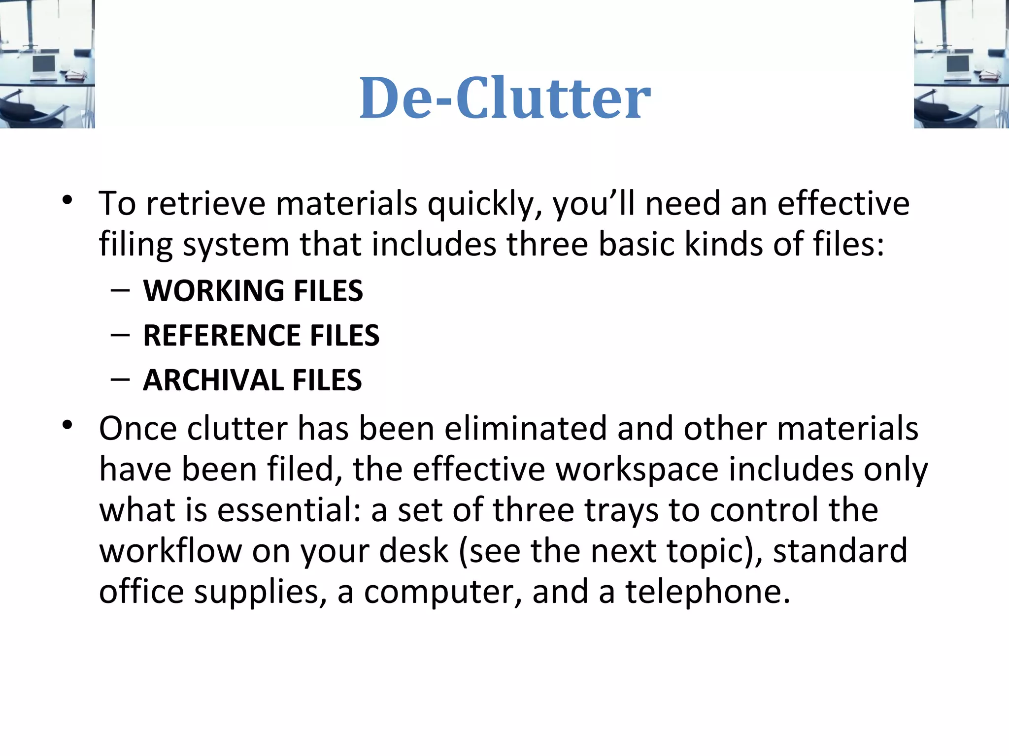 De-Clutter
• To retrieve materials quickly, you’ll need an effective
filing system that includes three basic kinds of files:
– WORKING FILES
– REFERENCE FILES
– ARCHIVAL FILES
• Once clutter has been eliminated and other materials
have been filed, the effective workspace includes only
what is essential: a set of three trays to control the
workflow on your desk (see the next topic), standard
office supplies, a computer, and a telephone.
 
