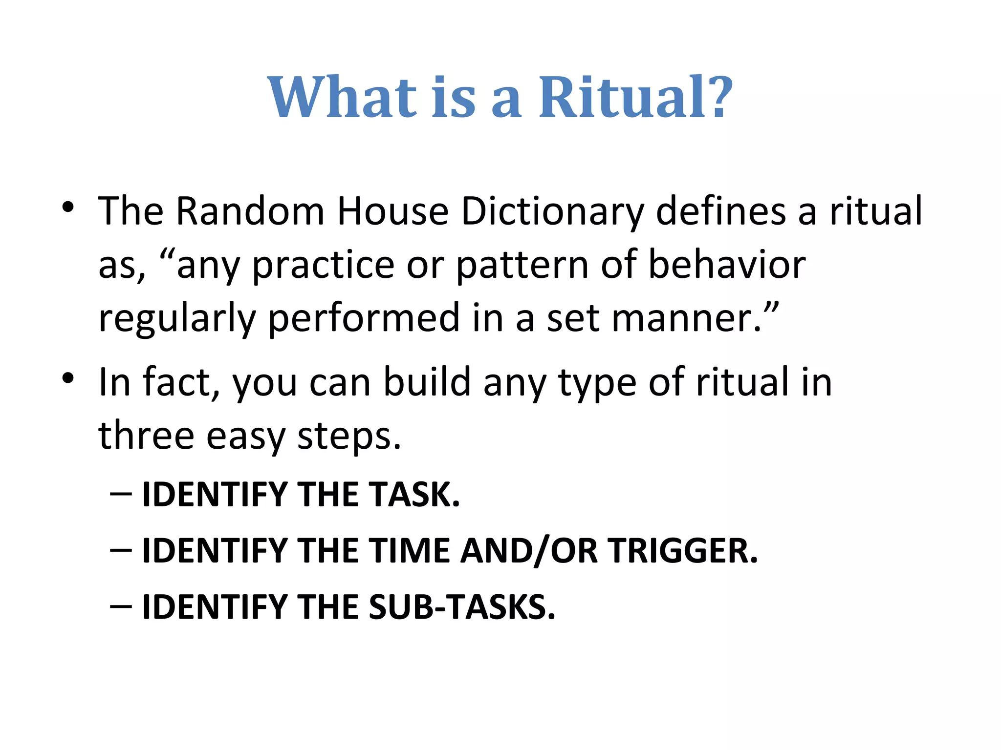 What is a Ritual?
• The Random House Dictionary defines a ritual
as, “any practice or pattern of behavior
regularly performed in a set manner.”
• In fact, you can build any type of ritual in
three easy steps.
– IDENTIFY THE TASK.
– IDENTIFY THE TIME AND/OR TRIGGER.
– IDENTIFY THE SUB-TASKS.
 