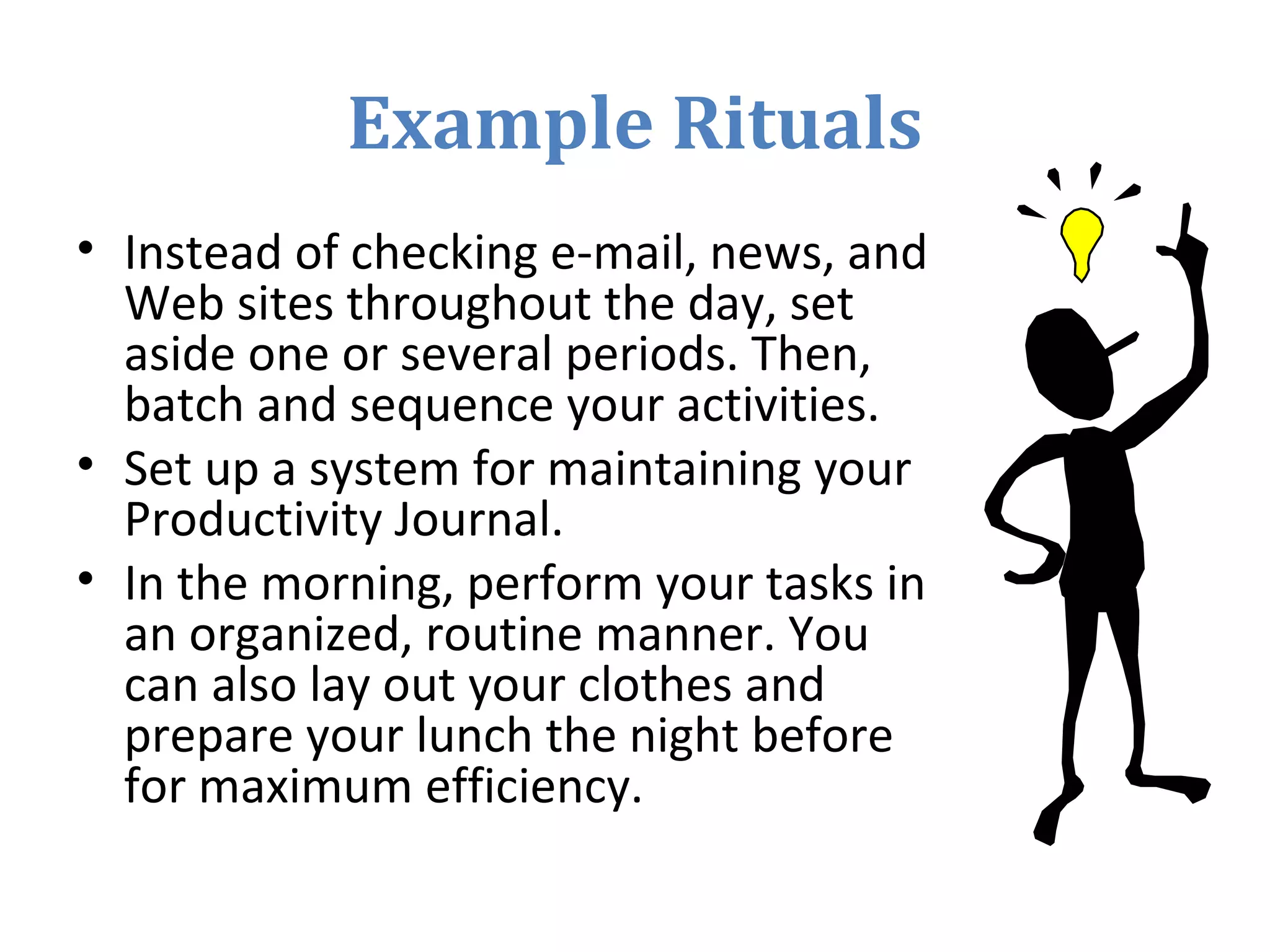 Example Rituals
• Instead of checking e-mail, news, and
Web sites throughout the day, set
aside one or several periods. Then,
batch and sequence your activities.
• Set up a system for maintaining your
Productivity Journal.
• In the morning, perform your tasks in
an organized, routine manner. You
can also lay out your clothes and
prepare your lunch the night before
for maximum efficiency.
 