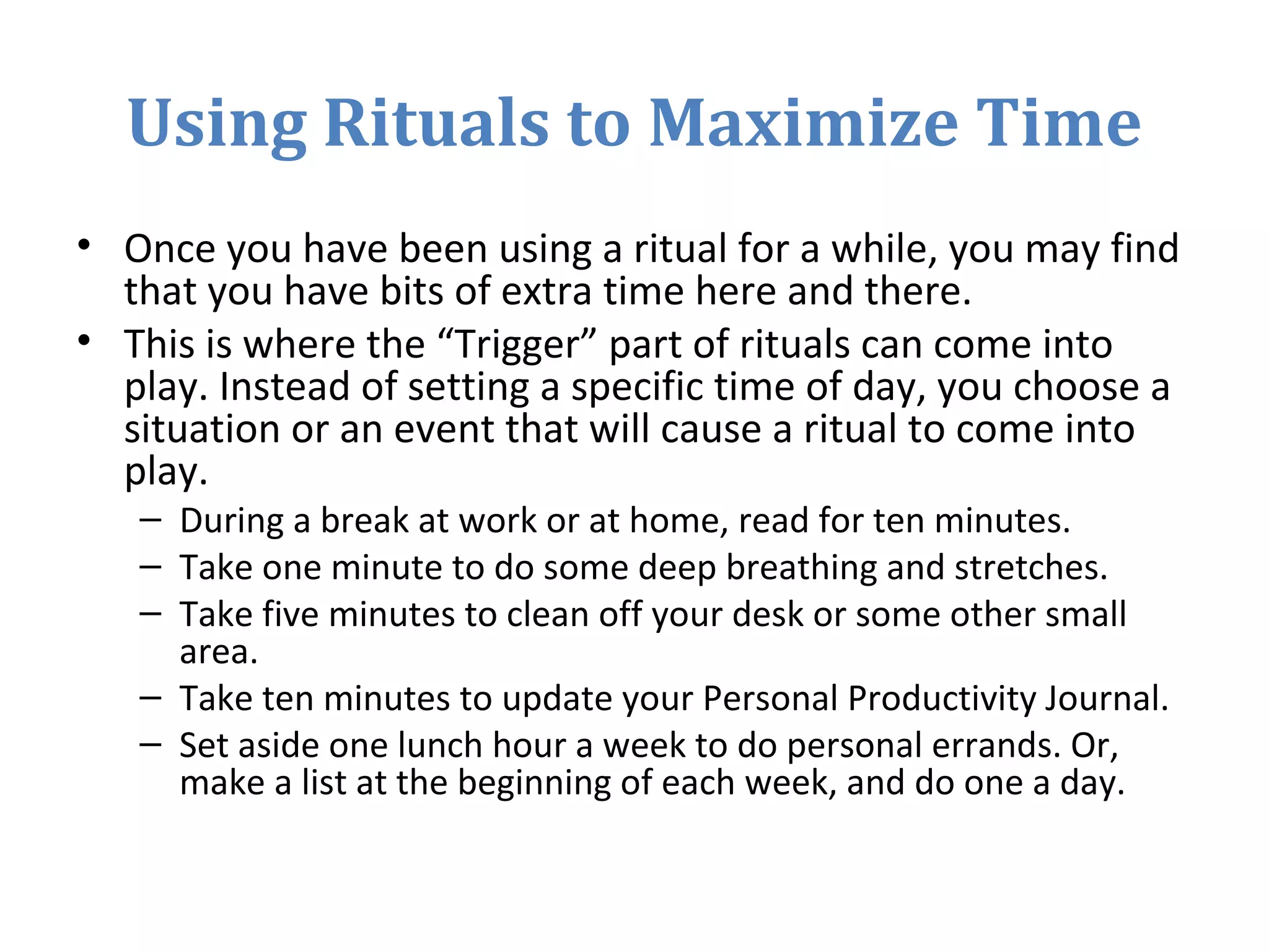 Using Rituals to Maximize Time
• Once you have been using a ritual for a while, you may find
that you have bits of extra time here and there.
• This is where the “Trigger” part of rituals can come into
play. Instead of setting a specific time of day, you choose a
situation or an event that will cause a ritual to come into
play.
– During a break at work or at home, read for ten minutes.
– Take one minute to do some deep breathing and stretches.
– Take five minutes to clean off your desk or some other small
area.
– Take ten minutes to update your Personal Productivity Journal.
– Set aside one lunch hour a week to do personal errands. Or,
make a list at the beginning of each week, and do one a day.
 