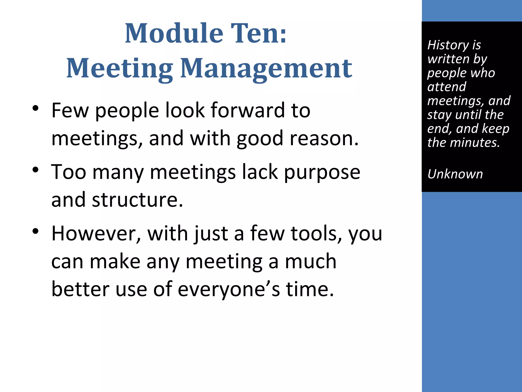 Module Ten:
Meeting Management
• Few people look forward to
meetings, and with good reason.
• Too many meetings lack purpose
and structure.
• However, with just a few tools, you
can make any meeting a much
better use of everyone’s time.
 
History is 
written by 
people who 
attend 
meetings, and 
stay until the 
end, and keep 
the minutes.
Unknown
 