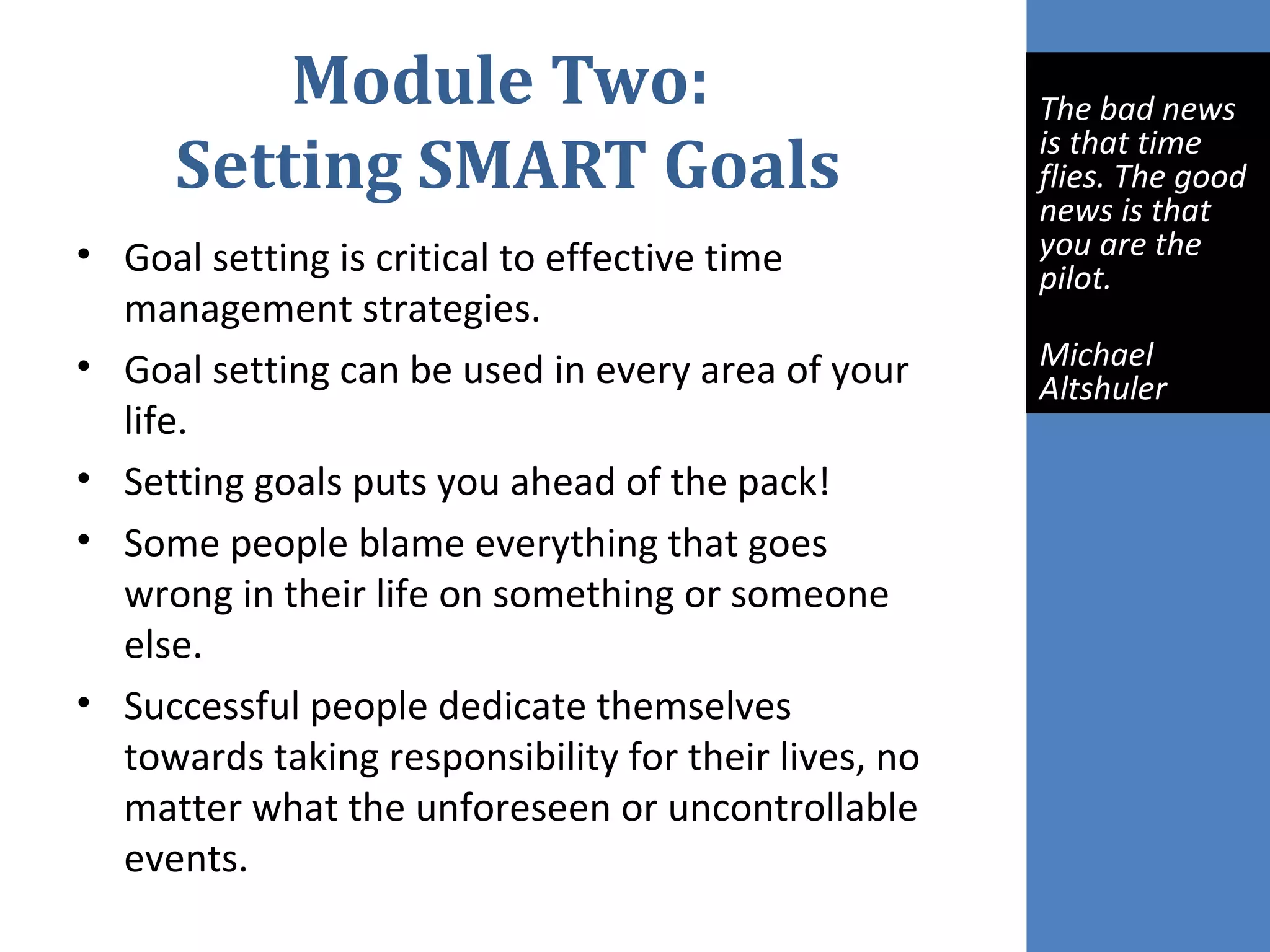 Module Two:
Setting SMART Goals
• Goal setting is critical to effective time
management strategies.
• Goal setting can be used in every area of your
life.
• Setting goals puts you ahead of the pack!
• Some people blame everything that goes
wrong in their life on something or someone
else.
• Successful people dedicate themselves
towards taking responsibility for their lives, no
matter what the unforeseen or uncontrollable
events.
The bad news
is that time
flies. The good
news is that
you are the
pilot.
Michael
Altshuler
 