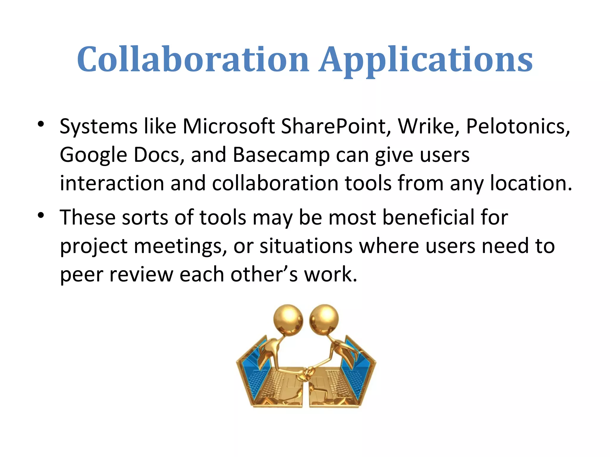 Collaboration Applications
• Systems like Microsoft SharePoint, Wrike, Pelotonics,
Google Docs, and Basecamp can give users
interaction and collaboration tools from any location.
• These sorts of tools may be most beneficial for
project meetings, or situations where users need to
peer review each other’s work.
 