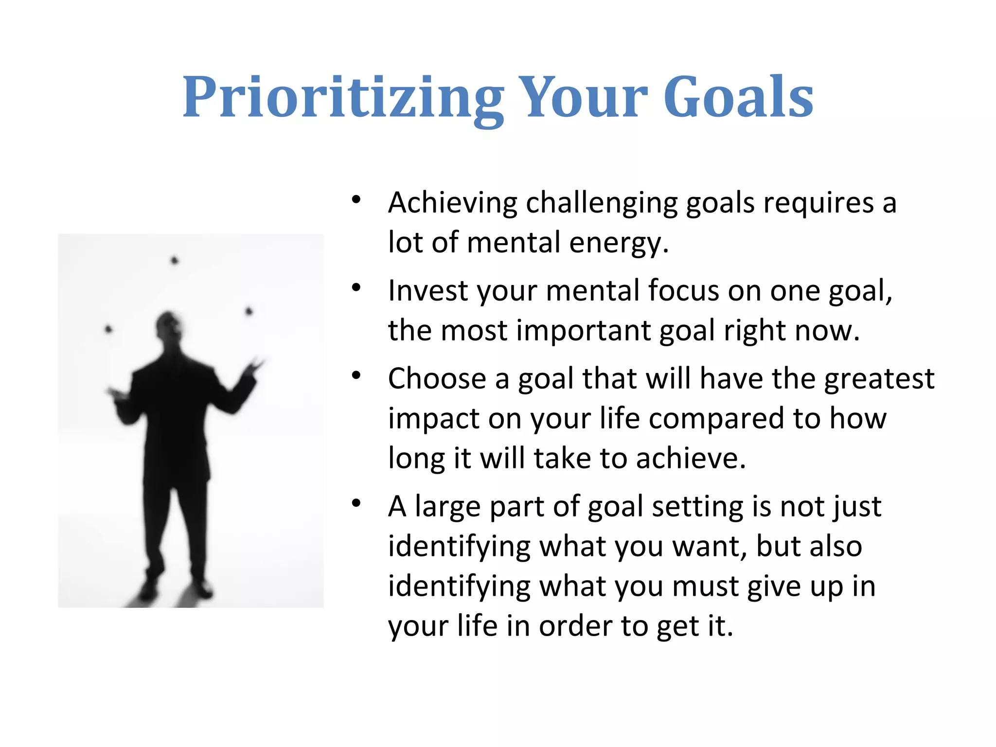 Prioritizing Your Goals
• Achieving challenging goals requires a
lot of mental energy.
• Invest your mental focus on one goal,
the most important goal right now.
• Choose a goal that will have the greatest
impact on your life compared to how
long it will take to achieve.
• A large part of goal setting is not just
identifying what you want, but also
identifying what you must give up in
your life in order to get it.
 