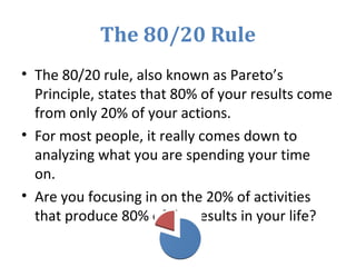 The 80/20 Rule
• The 80/20 rule, also known as Pareto’s
Principle, states that 80% of your results come
from only 20% of your actions.
• For most people, it really comes down to
analyzing what you are spending your time
on.
• Are you focusing in on the 20% of activities
that produce 80% of the results in your life?
 