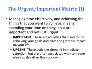 The Urgent/Important Matrix (I)
• Managing time effectively, and achieving the
things that you want to achieve, means
spending your time on things that are
important and not just urgent.
– IMPORTANT: These are activities that lead to the
achieving your goals and have the greatest impact
on your life.
– URGENT: These activities demand immediate
attention, but are often associated with someone
else’s goals rather than our own.
 